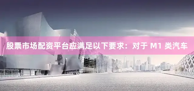 股票市场配资平台应满足以下要求：对于 M1 类汽车
