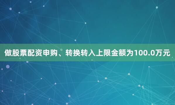 做股票配资申购、转换转入上限金额为100.0万元