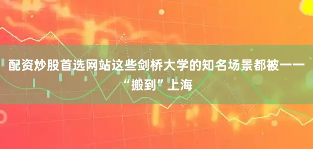 配资炒股首选网站这些剑桥大学的知名场景都被一一“搬到”上海