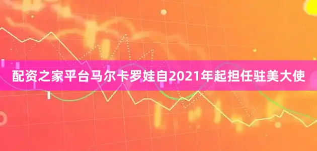 配资之家平台马尔卡罗娃自2021年起担任驻美大使
