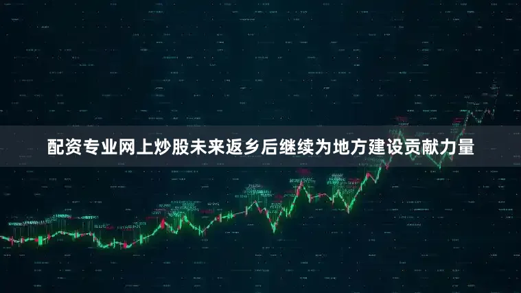 配资专业网上炒股未来返乡后继续为地方建设贡献力量