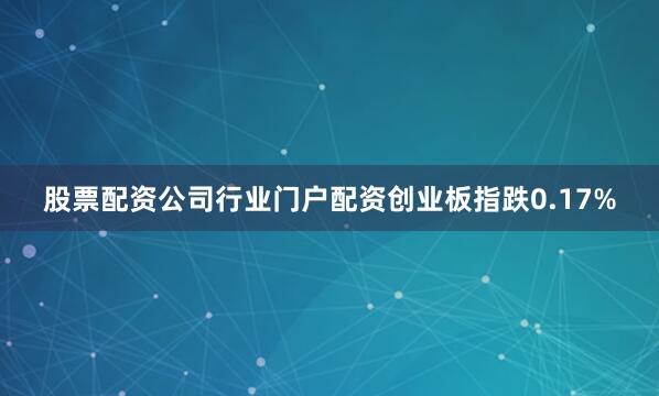 股票配资公司行业门户配资创业板指跌0.17%